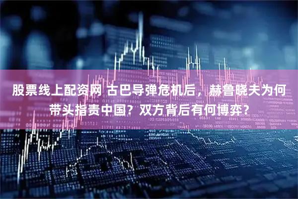 股票线上配资网 古巴导弹危机后，赫鲁晓夫为何带头指责中国？双方背后有何博弈？