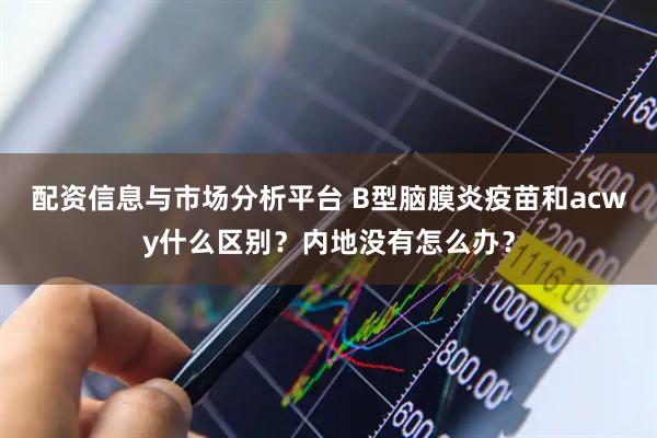 配资信息与市场分析平台 B型脑膜炎疫苗和acwy什么区别？内地没有怎么办？