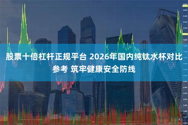 股票十倍杠杆正规平台 2026年国内纯钛水杯对比参考 筑牢健康安全防线